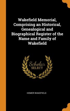 Wakefield Memorial, Comprising an Historical, Genealogical and Biographical Register of the Name and Family of Wakefield Wakefield Memorial, Comprising an Historical, Genealogical and Biographical Register of the Name and Family of Wakefield