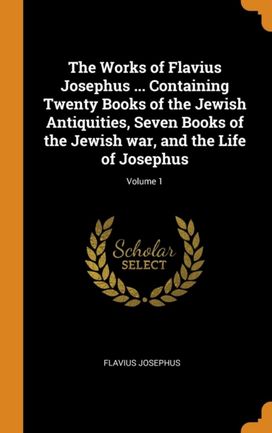 The Works of Flavius Josephus ... Containing Twenty Books of the Jewish Antiquities, Seven Books of the Jewish War, and the Life of Josephus; Volume 1 The Works of Flavius Josephus ... Containing Twenty Books of the Jewish Antiquities, Seven Books of the Jewish War, and the Life of Josephus; Volume 1