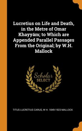 Lucretius on Life and Death, in the Metre of Omar Khayyam; to Which are Appended Parallel Passages from the Original; by W.h. Mallock Lucretius on Life and Death, in the Metre of Omar Khayyam; to Which are Appended Parallel Passages from the Original; by W.h. Mallock
