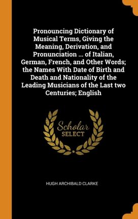 Pronouncing Dictionary of Musical Terms, Giving the Meaning, Derivation, and Pronunciation ... of Italian, German, French, and Other Words; the Names with Date of Birth and Death and Nationality of Th