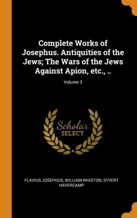 Complete Works of Josephus. Antiquities of the Jews; the Wars of the Jews Against Apion, Etc., ..; Volume 3 Complete Works of Josephus. Antiquities of the Jews; the Wars of the Jews Against Apion, Etc., ..; Volume 3