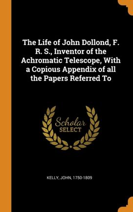The Life of John Dollond, F. R. S., Inventor of the Achromatic Telescope, with a Copious Appendix of All the Papers Referred to