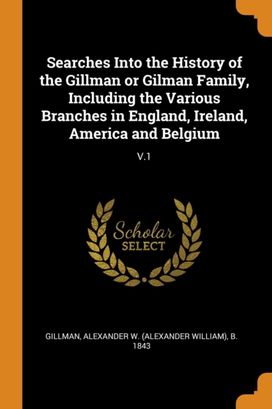 Searches Into the History of the Gillman or Gilman Family, Including the Various Branches in England, Ireland, America and Belgium Searches Into the History of the Gillman or Gilman Family, Including the Various Branches in England, Ireland, America and Belgium