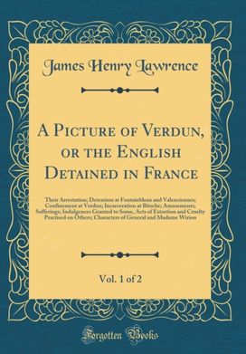 Picture of Verdun, or the English Detained in France, Vol. 1 of 2: Their Arrestation; Detention at Fontainbleau and Valenciennes; Confinement at Verdun; Incarceration at Bitsche; Amusements; Sufferings; Indulgences Granted to Some, Acts of Extortion and