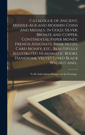 Catalogue of Ancient, Middle-Age and Modern Coins and Medals, in Gold, Silver, Bronze and Copper, Continental Paper Money, French Assignats, Bank Notes, Card Money, etc., Beautifully Illustrated Numismatic Books, Handsome Velvet Lined Black Walnut and... Catalogue of Ancient, Middle-Age and Modern Coins and Medals, in Gold, Silver, Bronze and Copper, Continental Paper Money, French Assignats, Bank Notes, Card Money, etc., Beautifully Illustrated Numismatic Books, Handsome Velvet Lined Black Walnut and...