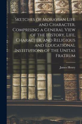 Sketches of Moravian Life and Character. Comprising a General View of the History, Life, Character, and Religious and Educational Institutions of the Unitas Fratrum Sketches of Moravian Life and Character. Comprising a General View of the History, Life, Character, and Religious and Educational Institutions of the Unitas Fratrum