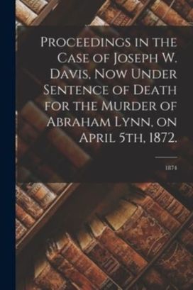 Proceedings in the Case of Joseph W. Davis, Now Under Sentence of Death for the Murder of Abraham Lynn, on April 5th, 1872.; 1874 Proceedings in the Case of Joseph W. Davis, Now Under Sentence of Death for the Murder of Abraham Lynn, on April 5th, 1872.; 1874