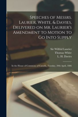 Speeches of Messrs. Laurier, White, & Davies, Delivered on Mr. Laurier's Amendment to Motion to Go Into Supply [Microform]