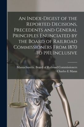 Index-Digest of the Reported Decisions, Precedents and General Principles Enunciated by the Board of Railroad Commissioners from 1870 to 1911, Inclusive