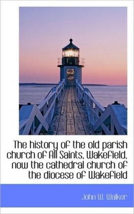The History of the Old Parish Church of All Saints, Wakefield, Now the Cathedral Church of the Dioce The History of the Old Parish Church of All Saints, Wakefield, Now the Cathedral Church of the Dioce