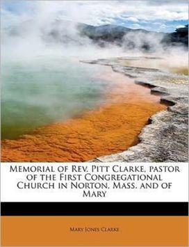 Memorial of Rev. Pitt Clarke, Pastor of the First Congregational Church in Norton, Mass. and of Mary Memorial of Rev. Pitt Clarke, Pastor of the First Congregational Church in Norton, Mass. and of Mary