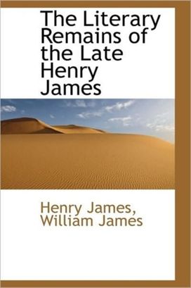 The Literary Remains of the Late Henry James The Literary Remains of the Late Henry James