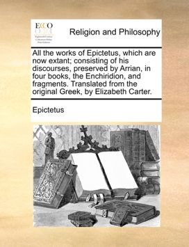 All the Works of Epictetus, Which are Now Extant; Consisting of His Discourses, Preserved by Arrian, in Four Books, the Enchiridion, and Fragments. Translated from the Original Greek, by Elizabeth Carter.