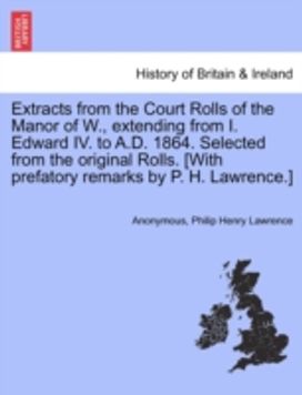 Extracts from the Court Rolls of the Manor of w., Extending from I. Edward Iv. to a.d. 1864. Selected from the Original Rolls. [with Prefatory Remarks by P. H. lawrence.]
