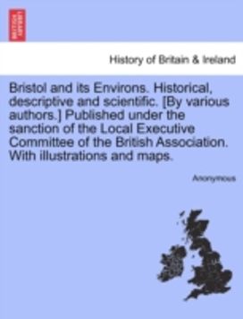 Bristol and Its Environs. Historical, Descriptive and Scientific. [by Various authors.] Published Under the Sanction of the Local Executive Committee of the British Association. with Illustrations and Maps.