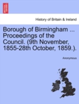 Borough of Birmingham ... Proceedings of the Council. (9th November, 1855-28th October, 1859.). Borough of Birmingham ... Proceedings of the Council. (9th November, 1855-28th October, 1859.).