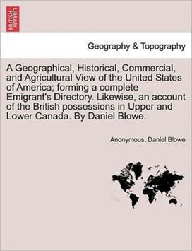 Geographical, Historical, Commercial, and Agricultural View of the United States of America; Forming a Complete Emigrant's Directory. Likewise, an Account of the British Possessions in Upper and Lower Canada. by Daniel Blowe. Geographical, Historical, Commercial, and Agricultural View of the United States of America; Forming a Complete Emigrant's Directory. Likewise, an Account of the British Possessions in Upper and Lower Canada. by Daniel Blowe.