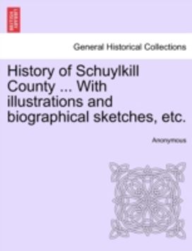 History of Schuylkill County ... with Illustrations and Biographical Sketches, Etc. History of Schuylkill County ... with Illustrations and Biographical Sketches, Etc.