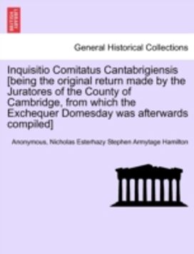 Inquisitio Comitatus Cantabrigiensis [Being the Original Return Made by the Juratores of the County of Cambridge, from Which the Exchequer Domesday was Afterwards Compiled]