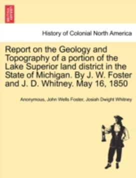 Report on the Geology and Topography of a portion of the Lake Superior land district in the State of Michigan. By J. W. Foster and J. D. Whitney. May 16, 1850 Report on the Geology and Topography of a portion of the Lake Superior land district in the State of Michigan. By J. W. Foster and J. D. Whitney. May 16, 1850