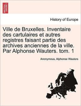 Ville De Bruxelles. Inventaire Des Cartulaires Et Autres Registres Faisant Partie Des Archives Anciennes De La Ville. Par Alphonse Wauters. Tom. 1 Ville De Bruxelles. Inventaire Des Cartulaires Et Autres Registres Faisant Partie Des Archives Anciennes De La Ville. Par Alphonse Wauters. Tom. 1