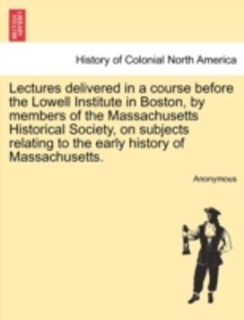 Lectures Delivered in a Course Before the Lowell Institute in Boston, by Members of the Massachusetts Historical Society, on Subjects Relating to the Early History of Massachusetts. Lectures Delivered in a Course Before the Lowell Institute in Boston, by Members of the Massachusetts Historical Society, on Subjects Relating to the Early History of Massachusetts.