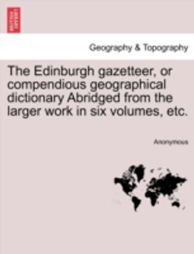 Edinburgh Gazetteer, or Compendious Geographical Dictionary Abridged from the Larger Work in Six Volumes, Etc.