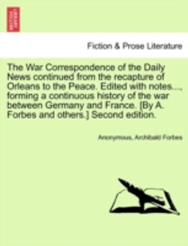 War Correspondence of the Daily News Continued from the Recapture of Orleans to the Peace. Edited with notes..., Forming a Continuous History of the War Between Germany and France. [by a. Forbes and others.] Second Edition.