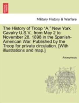 History of Troop a, New York Cavalry u.s.v., from may 2 to November 28, 1898 in the Spanish-American War. Published by the Troop for Private Circulation. [with Illustrations and map.]