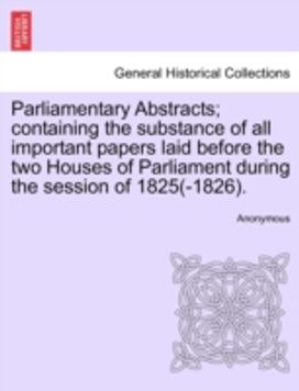Parliamentary Abstracts; Containing the Substance of All Important Papers Laid Before the Two Houses of Parliament During the Session of 1825(-1826).