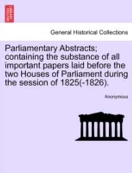 Parliamentary Abstracts; Containing the Substance of All Important Papers Laid Before the Two Houses of Parliament During the Session of 1825(-1826). Parliamentary Abstracts; Containing the Substance of All Important Papers Laid Before the Two Houses of Parliament During the Session of 1825(-1826).
