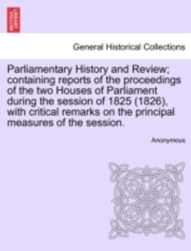 Parliamentary History and Review; Containing Reports of the Proceedings of the Two Houses of Parliament During the Session of 1825 (1826), with Critical Remarks on the Principal Measures of the Session.
