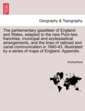 Parliamentary Gazetteer of England and Wales, Adapted to the New Poor-Law, Franchise, Municipal and Ecclesiastical Arrangements, and the Lines of Railroad and Canal Communication in 1840-43. Illustrated by a Series of Maps of England. Appendix.