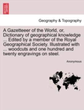 Gazetteeer of the World, or, Dictionary of Geographical Knowledge ... Edited by a Member of the Royal Geographical Society. Illustrated with ... Woodcuts and One Hundred and Twenty Engravings on Steel.