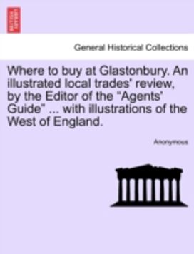 Where to Buy at Glastonbury. an Illustrated Local Trades' Review, by the Editor of the "Agents' Guide" ... with Illustrations of the West of England. Where to Buy at Glastonbury. an Illustrated Local Trades' Review, by the Editor of the "Agents' Guide" ... with Illustrations of the West of England.