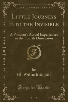 Little Journeys Into the Invisible: A Woman's Actual Experiences in the Fourth Dimension (Classic Reprint) Little Journeys Into the Invisible: A Woman's Actual Experiences in the Fourth Dimension (Classic Reprint)