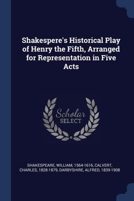 Shakespere's Historical Play of Henry the Fifth, Arranged for Representation in Five Acts Shakespere's Historical Play of Henry the Fifth, Arranged for Representation in Five Acts