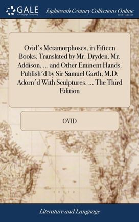 Ovid's Metamorphoses, in Fifteen Books. Translated by Mr. Dryden. Mr. Addison. ... and Other Eminent Hands. Publish'd by Sir Samuel Garth, m.d. Adorn'd with Sculptures. ... the Third Edition Ovid's Metamorphoses, in Fifteen Books. Translated by Mr. Dryden. Mr. Addison. ... and Other Eminent Hands. Publish'd by Sir Samuel Garth, m.d. Adorn'd with Sculptures. ... the Third Edition