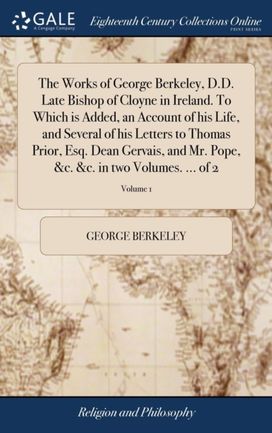 Works of George Berkeley, D.D. Late Bishop of Cloyne in Ireland. To Which is Added, an Account of his Life, and Several of his Letters to Thomas Prior, Esq. Dean Gervais, and Mr. Pope, &c. &c. in two Volumes. ... of 2; Volume 1 Works of George Berkeley, D.D. Late Bishop of Cloyne in Ireland. To Which is Added, an Account of his Life, and Several of his Letters to Thomas Prior, Esq. Dean Gervais, and Mr. Pope, &c. &c. in two Volumes. ... of 2; Volume 1