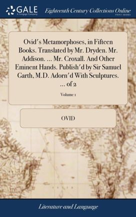 Ovid's Metamorphoses, in Fifteen Books. Translated by Mr. Dryden. Mr. Addison. ... Mr. Croxall. and Other Eminent Hands. Publish'd by Sir Samuel Garth, m.d. Adorn'd with Sculptures. ... of 2; Volume 1 Ovid's Metamorphoses, in Fifteen Books. Translated by Mr. Dryden. Mr. Addison. ... Mr. Croxall. and Other Eminent Hands. Publish'd by Sir Samuel Garth, m.d. Adorn'd with Sculptures. ... of 2; Volume 1