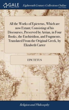 All the Works of Epictetus, Which are Now Extant; Consisting of His Discourses, Preserved by Arrian, in Four Books, the Enchiridion, and Fragments. Translated from the Original Greek, by Elizabeth Carter