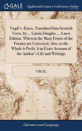 Virgil's Aeneis, Translated Into Scottish Verse, by ... Gawin Douglas ... a New Edition. Wherein the Many Errors of the Former are Corrected, Also, to the Whole is Prefix'd an Exact Account of the Author's Life and Writings Virgil's Aeneis, Translated Into Scottish Verse, by ... Gawin Douglas ... a New Edition. Wherein the Many Errors of the Former are Corrected, Also, to the Whole is Prefix'd an Exact Account of the Author's Life and Writings