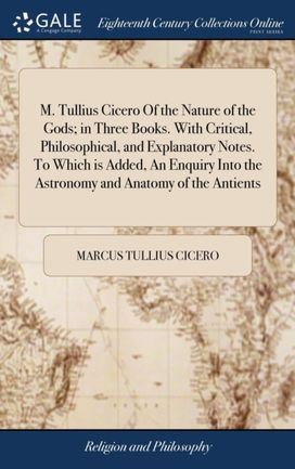 M. Tullius Cicero of the Nature of the Gods; in Three Books. with Critical, Philosophical, and Explanatory Notes. to Which is Added, an Enquiry Into the Astronomy and Anatomy of the Antients