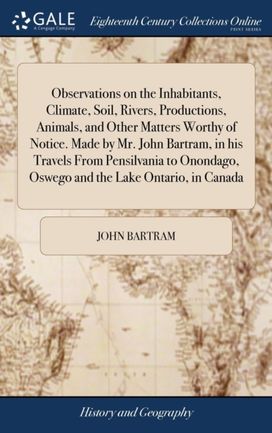 Observations on the Inhabitants, Climate, Soil, Rivers, Productions, Animals, and Other Matters Worthy of Notice. Made by Mr. John Bartram, in His Travels from Pensilvania to Onondago, Oswego and the Lake Ontario, in Canada