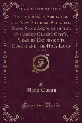 Innocents Abroad or the New Pilgrims Progress, Being Some Account of the Steamship Quaker City's, Pleasure Excursion to Europe and the Holy Land, Vol. 1 of 2 (Classic Reprint) Innocents Abroad or the New Pilgrims Progress, Being Some Account of the Steamship Quaker City's, Pleasure Excursion to Europe and the Holy Land, Vol. 1 of 2 (Classic Reprint)
