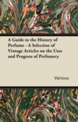 Guide to the History of Perfume - a Selection of Vintage Articles on the Uses and Progress of Perfumery