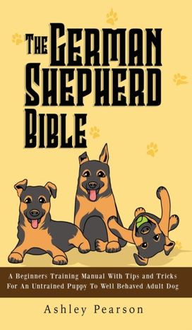 The German Shepherd Bible - a Beginners Training Manual with Tips and Tricks for an Untrained Puppy to Well Behaved Adult Dog