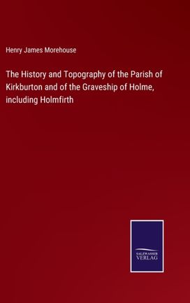 History and Topography of the Parish of Kirkburton and of the Graveship of Holme, Including Holmfirth