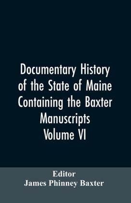 Documentary History of the State of Maine, Containing the Baxter Manuscripts. Volume Vi Documentary History of the State of Maine, Containing the Baxter Manuscripts. Volume Vi