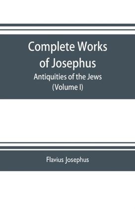Complete Works of Josephus. Antiquities of the Jews; the Wars of the Jews Against Apion Etc. (Volume I) Complete Works of Josephus. Antiquities of the Jews; the Wars of the Jews Against Apion Etc. (Volume I)